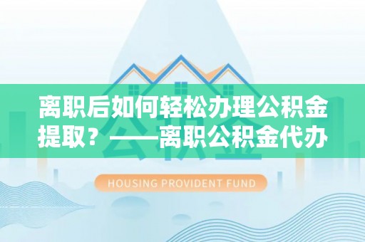 台湾离职后如何轻松办理公积金提取？——离职公积金代办提取服务详解