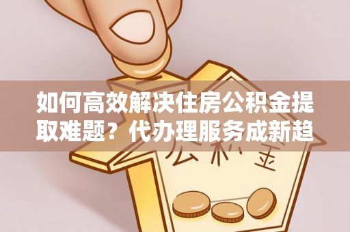 台湾如何高效解决住房公积金提取难题？代办理服务成新趋势