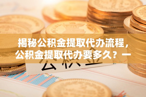 台湾揭秘公积金提取代办流程，公积金提取代办要多久？一文读懂