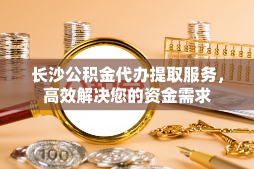台湾长沙公积金代办提取服务，高效解决您的资金需求